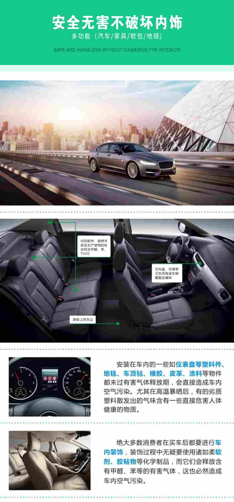 安全無害不破壞內(nèi)飾，多功能，汽車，家具，軟包，地毯內(nèi)飾配件，座椅本身及生產(chǎn)使用的粘合劑含甲醛、苯、TVOC，腳墊上的灰塵，方向盤、空調(diào)等衛(wèi)生死角滋生細菌散發(fā)臭味安裝在車內(nèi)的一些如儀表盤等塑料件、地毯、車頂氈、橡膠、皮革等物件都未過有害氣體釋放期，會直接造成車內(nèi)空氣污染，尤其在高溫暴曬后，有的劣質(zhì)塑料散發(fā)出的氣味含有一些直接危害人體健康的物質(zhì)絕大多數(shù)消費者在買車后都要進行車內(nèi)裝飾，裝飾過程中無疑要使用諸如柔軟劑、膠黏物等化學制品，二它們會釋放含有甲醛、苯等的有害氣體，這也必然造成車內(nèi)空氣污染
