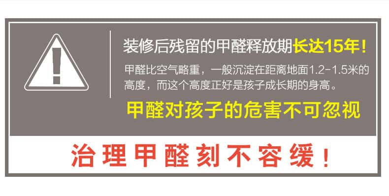 裝修后殘留的甲醛釋放期長(zhǎng)達(dá)15年！甲醛比空氣略重，一般沉淀在距離地面1.2-1.5米的高度，而這個(gè)高度正好是孩子成長(zhǎng)期的身高。甲醛對(duì)孩子的危害不可忽視，治理甲醛刻不容緩！