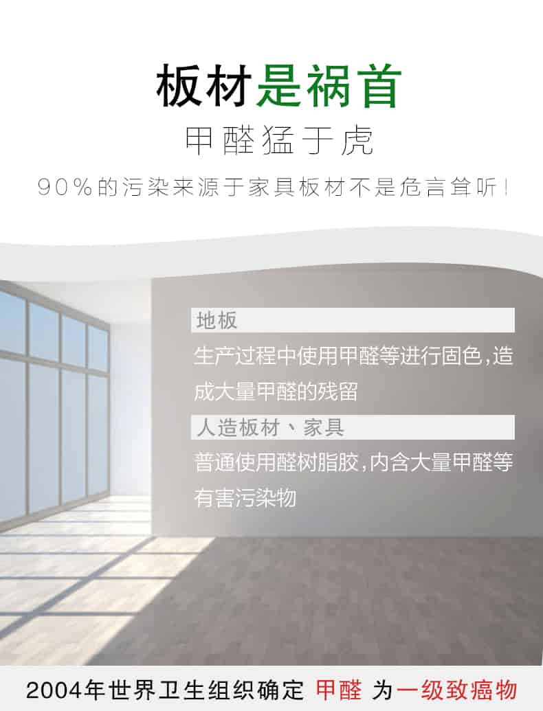 板材是禍?zhǔn)?，甲醛猛于虎90%的污染來(lái)自與家具板材不是危言聳聽，地板生產(chǎn)過(guò)程中使用甲醛等進(jìn)行固色，造成大量甲醛的殘留，人造板材丶家具，普通使用全樹脂膠，內(nèi)含大量甲醛等有害污染物，2004年世界衛(wèi)生組織確定甲醛為一級(jí)致癌物