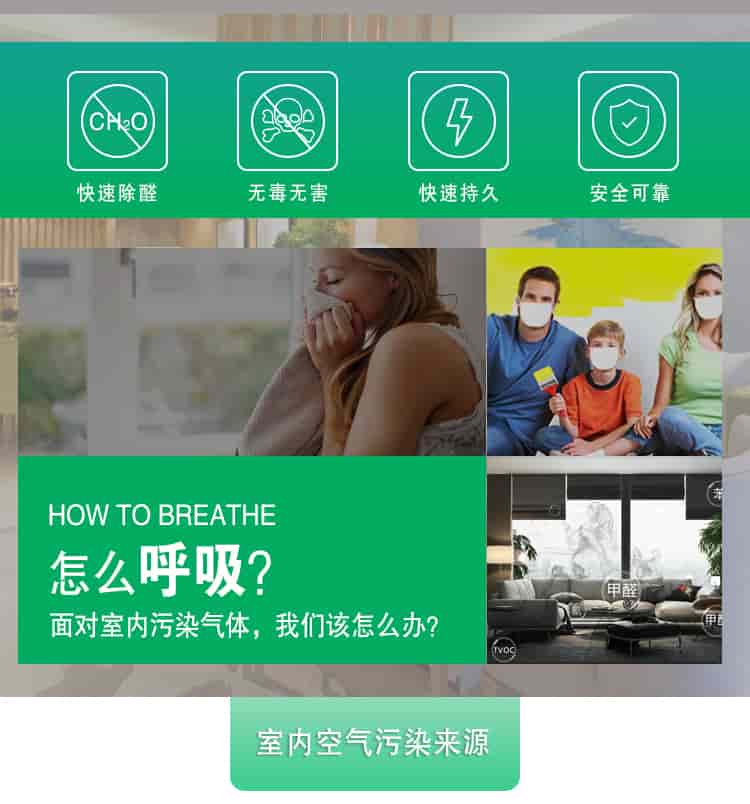 快速除醛，無(wú)毒無(wú)害，快速持久，安全可靠，	HOW TO BREATHE怎么呼吸？面對(duì)室內(nèi)污染氣體，我們?cè)撛趺崔k？室內(nèi)空氣污染來(lái)源