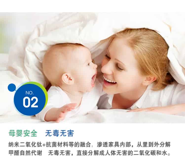 母嬰安全 無(wú)毒無(wú)害，納米二氧化鈦+抗菌材料等的融合，滲透家具內(nèi)部，從里到外分解 甲醛自然代謝　無(wú)毒無(wú)害，直接分解成人體無(wú)害的二氧化碳和水。
