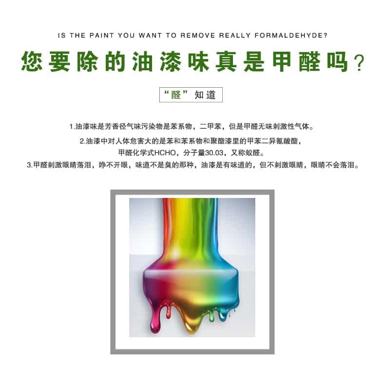 您要除的油漆味真是甲醛嗎？醛知道，油漆味是芳香徑氣味污染物是苯系物，二甲苯，但是甲醛無(wú)味刺激性氣體。油漆中對(duì)人體危害大的是苯和苯系物和聚酯漆里的甲苯二異氰酸酯，甲醛化學(xué)式HCHO，矢量30.03，又稱乙醛。甲醛刺激眼睛落淚，睜不開眼，味道不是臭的那種，油漆是有味道的，但不刺激眼睛，眼睛不會(huì)落淚。