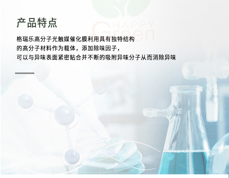產(chǎn)品特點(diǎn) 格瑞樂(lè)高分子光觸媒催化膜利用具有獨(dú)特結(jié)構(gòu)的高分子材料作為載體，添加除味因子，可以與異味表面緊密貼合并不斷的吸附異味分子從而消除異味