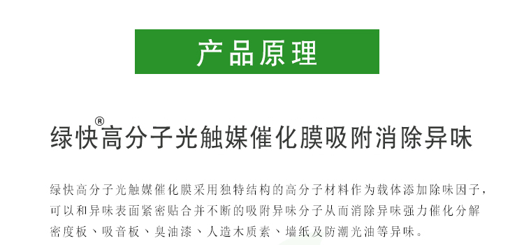 綠快高分子光觸媒催化膜采用獨(dú)特結(jié)構(gòu)的高分子材料作為載體添加除味因子，可以和異味表面緊密貼合并不斷的吸附異味分子從而消除異味強(qiáng)力催化分解密度板、吸音板、臭油漆、人造木質(zhì)素、墻紙及防潮光油等異味